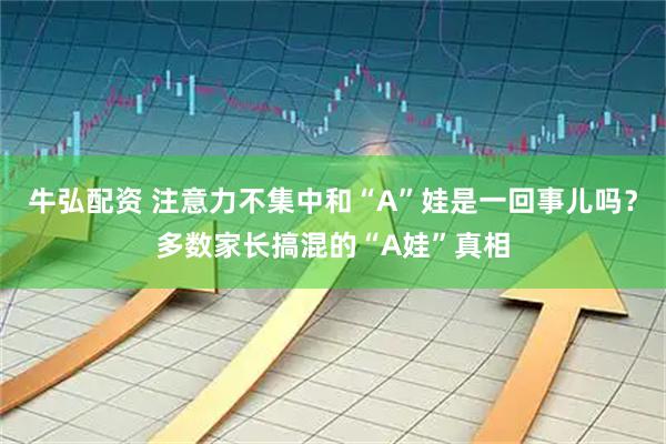 牛弘配资 注意力不集中和“A”娃是一回事儿吗？多数家长搞混的“A娃”真相