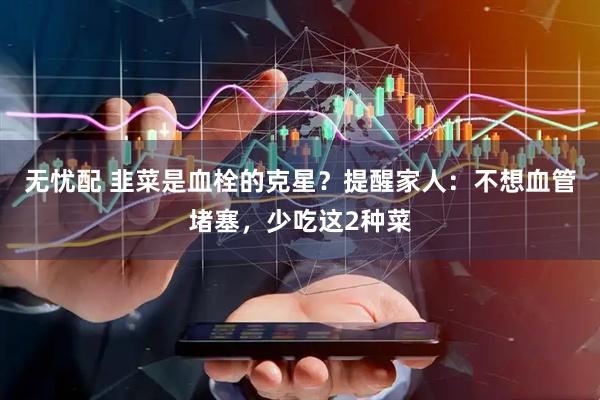 无忧配 韭菜是血栓的克星？提醒家人：不想血管堵塞，少吃这2种菜