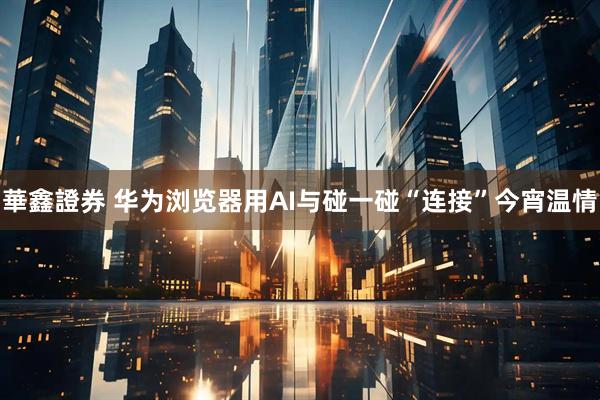 華鑫證券 华为浏览器用AI与碰一碰“连接”今宵温情