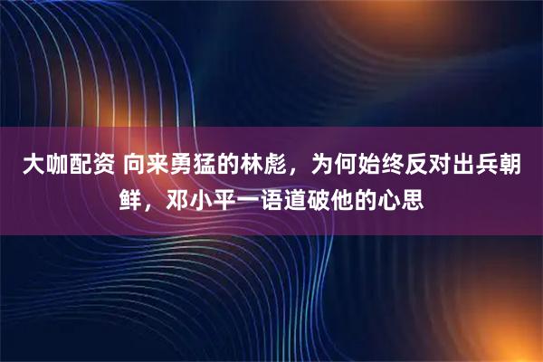 大咖配资 向来勇猛的林彪，为何始终反对出兵朝鲜，邓小平一语道破他的心思