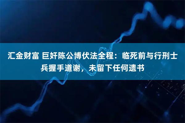 汇金财富 巨奸陈公博伏法全程：临死前与行刑士兵握手道谢，未留下任何遗书