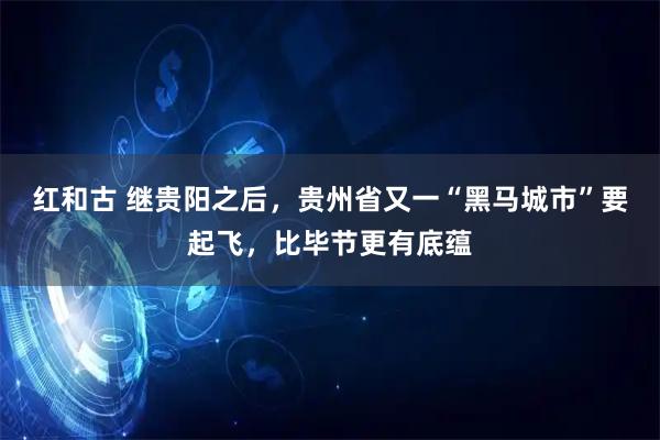 红和古 继贵阳之后，贵州省又一“黑马城市”要起飞，比毕节更有底蕴