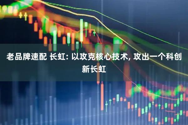 老品牌速配 长虹: 以攻克核心技术, 攻出一个科创新长虹