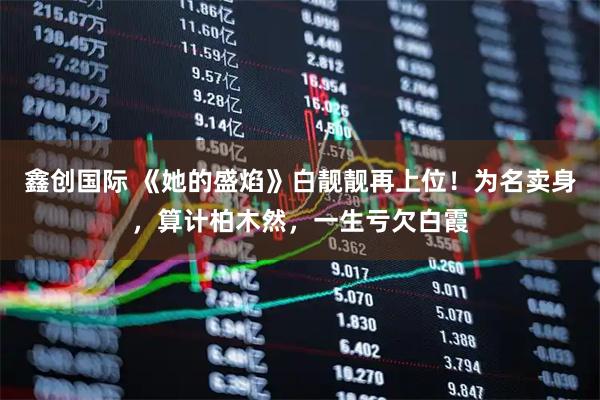 鑫创国际 《她的盛焰》白靓靓再上位！为名卖身，算计柏木然，一生亏欠白霞