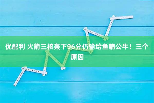 优配利 火箭三核轰下96分仍输给鱼腩公牛！三个原因