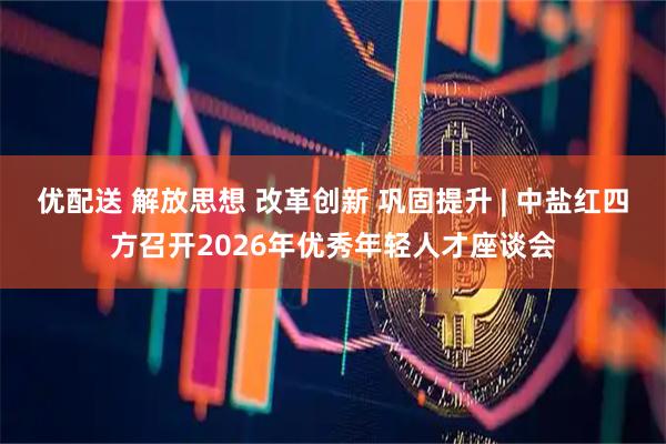 优配送 解放思想 改革创新 巩固提升 | 中盐红四方召开2026年优秀年轻人才座谈会