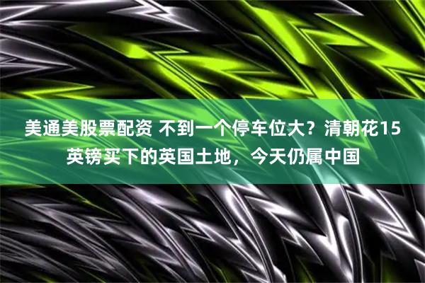 美通美股票配资 不到一个停车位大？清朝花15英镑买下的英国土地，今天仍属中国