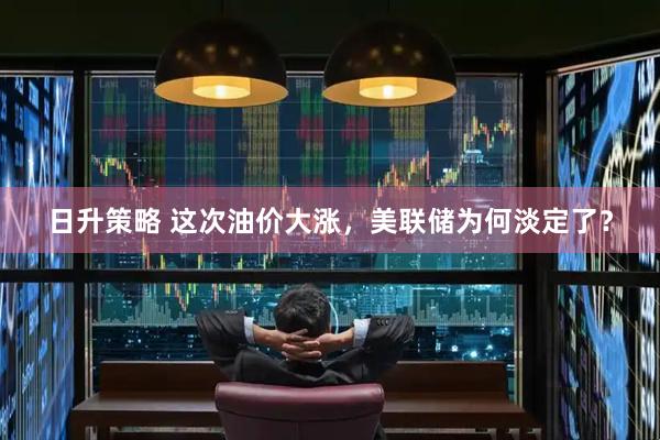 日升策略 这次油价大涨，美联储为何淡定了？