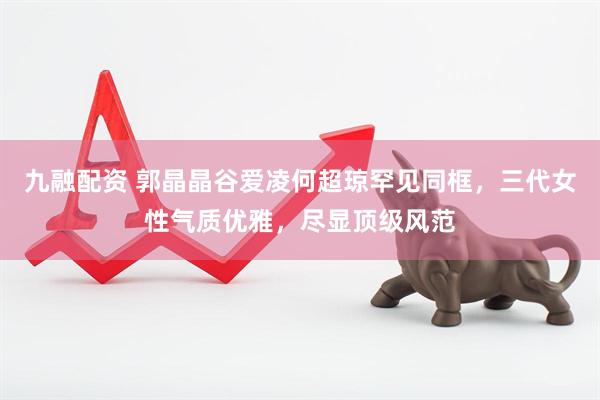 九融配资 郭晶晶谷爱凌何超琼罕见同框，三代女性气质优雅，尽显顶级风范