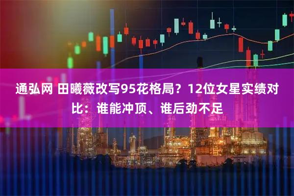 通弘网 田曦薇改写95花格局？12位女星实绩对比：谁能冲顶、谁后劲不足