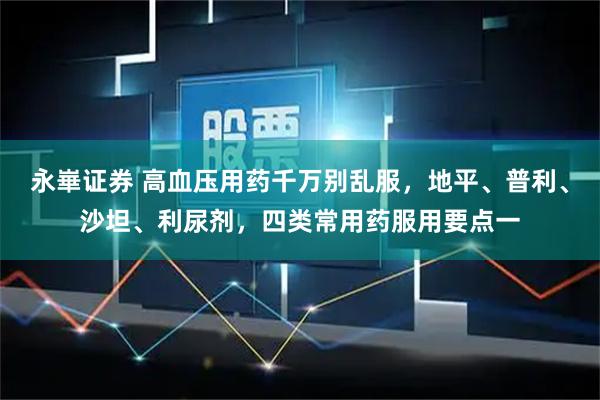 永崋证券 高血压用药千万别乱服，地平、普利、沙坦、利尿剂，四类常用药服用要点一