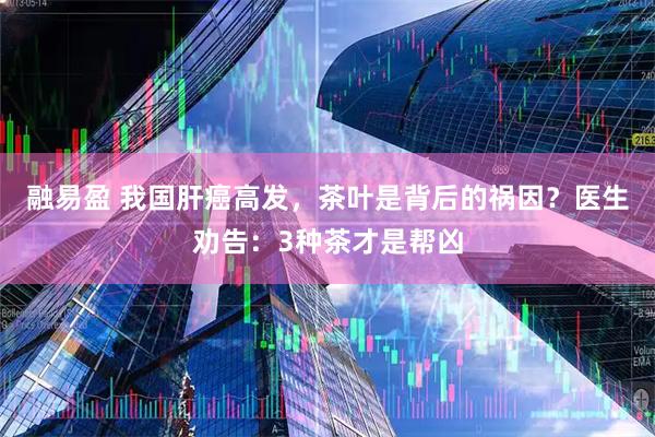 融易盈 我国肝癌高发，茶叶是背后的祸因？医生劝告：3种茶才是帮凶