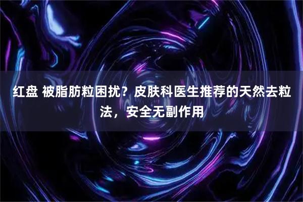 红盘 被脂肪粒困扰？皮肤科医生推荐的天然去粒法，安全无副作用