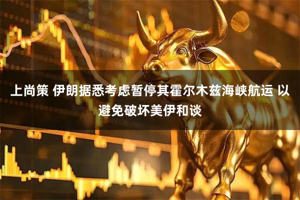 上尚策 伊朗据悉考虑暂停其霍尔木兹海峡航运 以避免破坏美伊和谈