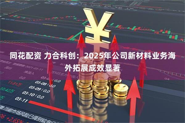 同花配资 力合科创：2025年公司新材料业务海外拓展成效显著