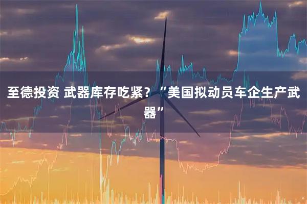 至德投资 武器库存吃紧？“美国拟动员车企生产武器”