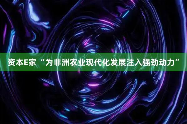 资本E家 “为非洲农业现代化发展注入强劲动力”