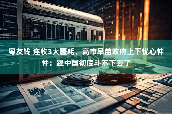 粤友钱 连收3大噩耗，高市早苗政府上下忧心忡忡：跟中国彻底斗不下去了