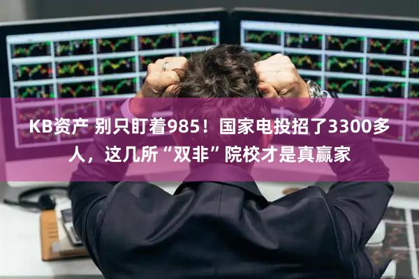 KB资产 别只盯着985！国家电投招了3300多人，这几所“双非”院校才是真赢家