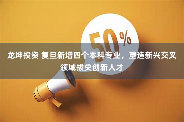 龙坤投资 复旦新增四个本科专业，塑造新兴交叉领域拔尖创新人才