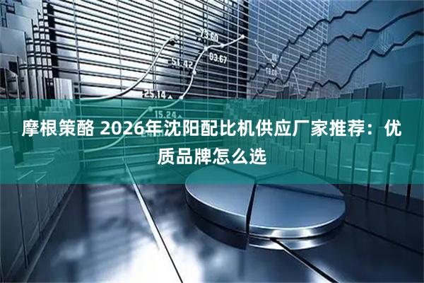 摩根策酪 2026年沈阳配比机供应厂家推荐：优质品牌怎么选