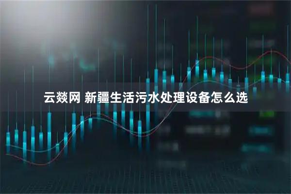 云燚网 新疆生活污水处理设备怎么选