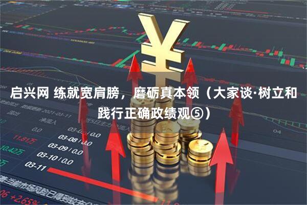 启兴网 练就宽肩膀，磨砺真本领（大家谈·树立和践行正确政绩观⑤）