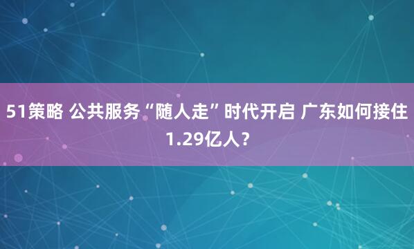 51策略 公共服务“随人走”时代开启 广东如何接住1.29亿人?
