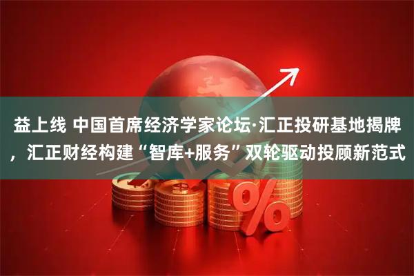 益上线 中国首席经济学家论坛·汇正投研基地揭牌，汇正财经构建“智库+服务”双轮驱动投顾新范式