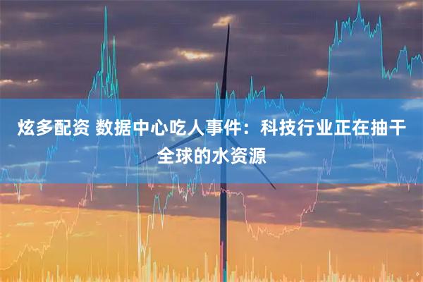 炫多配资 数据中心吃人事件：科技行业正在抽干全球的水资源