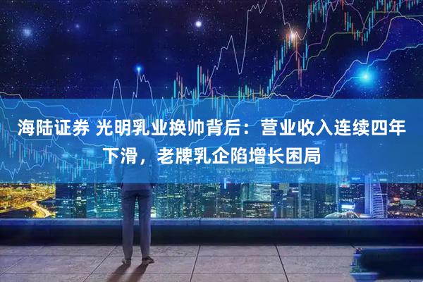 海陆证券 光明乳业换帅背后:营业收入连续四年下滑,老牌乳企陷增长困局