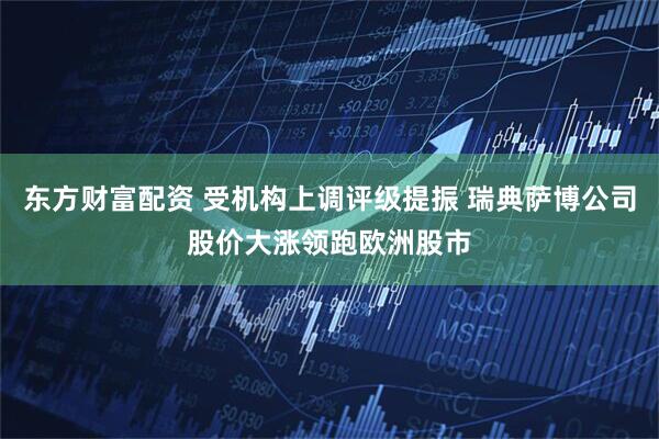 东方财富配资 受机构上调评级提振 瑞典萨博公司股价大涨领跑欧洲股市
