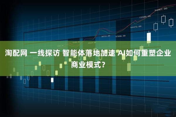 淘配网 一线探访 智能体落地加速 AI如何重塑企业商业模式？