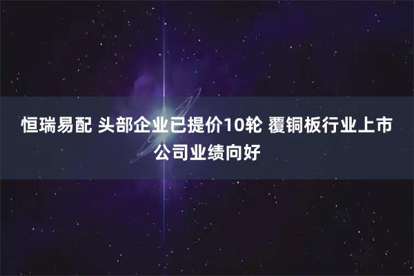 恒瑞易配 头部企业已提价10轮 覆铜板行业上市公司业绩向好