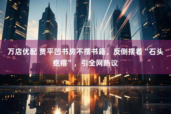万店优配 贾平凹书房不摆书籍,反倒摆着“石头疙瘩”,引全网热议