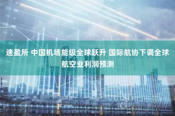 速盈所 中国机场能级全球跃升 国际航协下调全球航空业利润预测