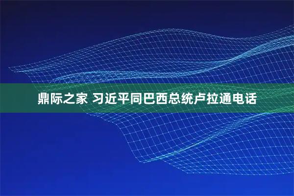 鼎际之家 习近平同巴西总统卢拉通电话