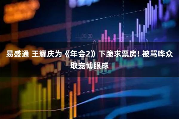易盛通 王耀庆为《年会2》下跪求票房! 被骂哗众取宠博眼球
