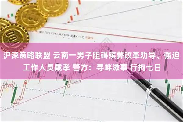 沪深策略联盟 云南一男子阻碍殡葬改革劝导、强迫工作人员戴孝 警方:寻衅滋事 行拘七日