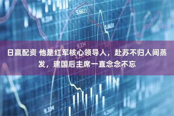 日赢配资 他是红军核心领导人，赴苏不归人间蒸发，建国后主席一直念念不忘