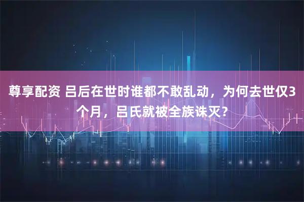 尊享配资 吕后在世时谁都不敢乱动，为何去世仅3个月，吕氏就被全族诛灭？