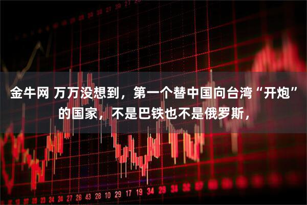 金牛网 万万没想到,第一个替中国向台湾“开炮”的国家,不是巴铁也不是俄罗斯,