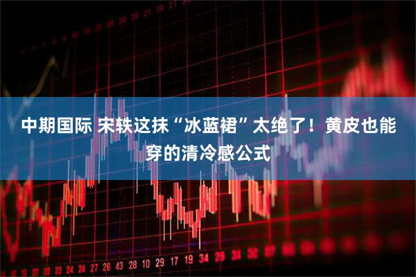 中期国际 宋轶这抹“冰蓝裙”太绝了！黄皮也能穿的清冷感公式