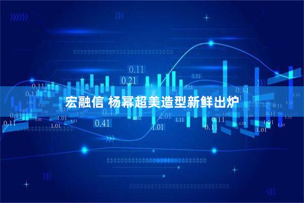 宏融信 杨幂超美造型新鲜出炉