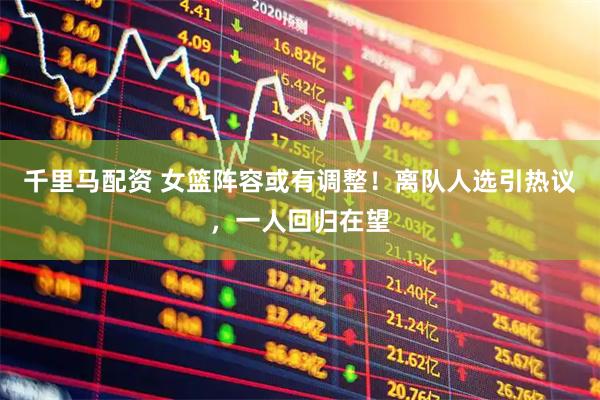 千里马配资 女篮阵容或有调整！离队人选引热议，一人回归在望