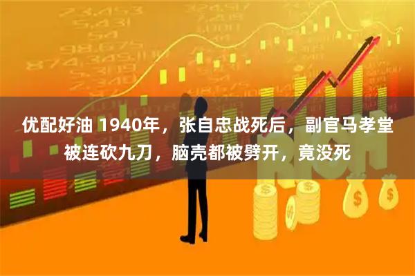 优配好油 1940年，张自忠战死后，副官马孝堂被连砍九刀，脑壳都被劈开，竟没死