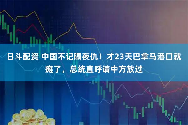 日斗配资 中国不记隔夜仇!才23天巴拿马港口就瘫了,总统直呼请中方放过
