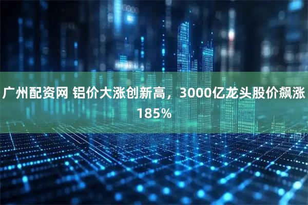 广州配资网 铝价大涨创新高，3000亿龙头股价飙涨185%