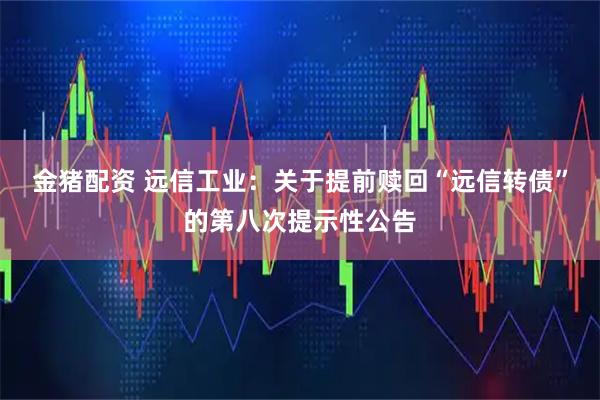 金猪配资 远信工业：关于提前赎回“远信转债”的第八次提示性公告