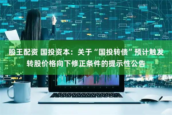 股王配资 国投资本：关于“国投转债”预计触发转股价格向下修正条件的提示性公告